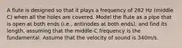 A flute is designed so that it plays a frequency of 262 Hz (middle C) when all the holes are covered. Model the flute as a pipe that is open at both ends (i.e., antinodes at both ends), and find its length, assuming that the middle-C frequency is the fundamental. Assume that the velocity of sound is 340m/s.