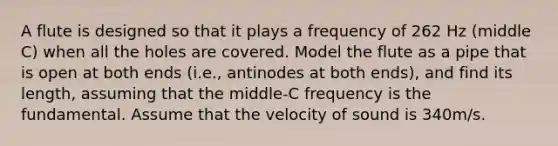 A flute is designed so that it plays a frequency of 262 Hz (middle C) when all the holes are covered. Model the flute as a pipe that is open at both ends (i.e., antinodes at both ends), and find its length, assuming that the middle-C frequency is the fundamental. Assume that the velocity of sound is 340m/s.