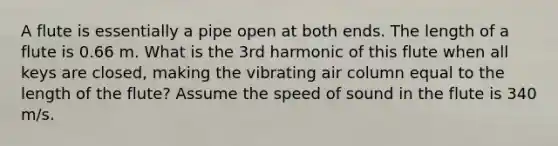 A flute is essentially a pipe open at both ends. The length of a flute is 0.66 m. What is the 3rd harmonic of this flute when all keys are closed, making the vibrating air column equal to the length of the flute? Assume the speed of sound in the flute is 340 m/s.