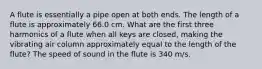 A flute is essentially a pipe open at both ends. The length of a flute is approximately 66.0 cm. What are the first three harmonics of a flute when all keys are closed, making the vibrating air column approximately equal to the length of the flute? The speed of sound in the flute is 340 m/s.