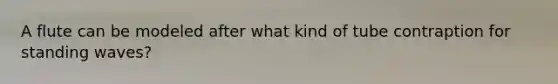 A flute can be modeled after what kind of tube contraption for standing waves?