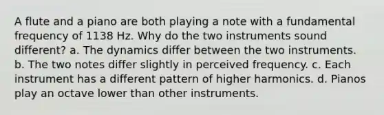 A flute and a piano are both playing a note with a fundamental frequency of 1138 Hz. Why do the two instruments sound different? a. The dynamics differ between the two instruments. b. The two notes differ slightly in perceived frequency. c. Each instrument has a different pattern of higher harmonics. d. Pianos play an octave lower than other instruments.