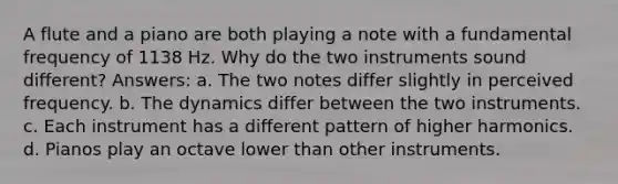 A flute and a piano are both playing a note with a fundamental frequency of 1138 Hz. Why do the two instruments sound different? Answers: a. The two notes differ slightly in perceived frequency. b. The dynamics differ between the two instruments. c. Each instrument has a different pattern of higher harmonics. d. Pianos play an octave lower than other instruments.