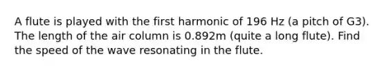 A flute is played with the first harmonic of 196 Hz (a pitch of G3). The length of the air column is 0.892m (quite a long flute). Find the speed of the wave resonating in the flute.