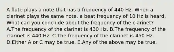 A flute plays a note that has a frequency of 440 Hz. When a clarinet plays the same note, a beat frequency of 10 Hz is heard. What can you conclude about the frequency of the clarinet? A.The frequency of the clarinet is 430 Hz. B.The frequency of the clarinet is 440 Hz. C.The frequency of the clarinet is 450 Hz. D.Either A or C may be true. E.Any of the above may be true.