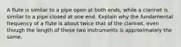 A flute is similar to a pipe open at both ends, while a clarinet is similar to a pipe closed at one end. Explain why the fundamental frequency of a flute is about twice that of the clarinet, even though the length of these two instruments is approximately the same.