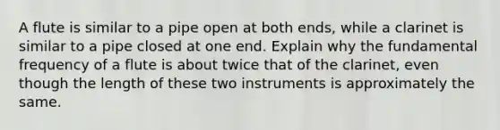 A flute is similar to a pipe open at both ends, while a clarinet is similar to a pipe closed at one end. Explain why the fundamental frequency of a flute is about twice that of the clarinet, even though the length of these two instruments is approximately the same.