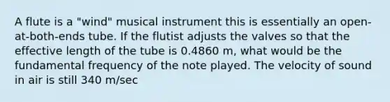 A flute is a "wind" musical instrument this is essentially an open-at-both-ends tube. If the flutist adjusts the valves so that the effective length of the tube is 0.4860 m, what would be the fundamental frequency of the note played. The velocity of sound in air is still 340 m/sec