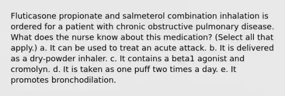 Fluticasone propionate and salmeterol combination inhalation is ordered for a patient with chronic obstructive pulmonary disease. What does the nurse know about this medication? (Select all that apply.) a. It can be used to treat an acute attack. b. It is delivered as a dry-powder inhaler. c. It contains a beta1 agonist and cromolyn. d. It is taken as one puff two times a day. e. It promotes bronchodilation.