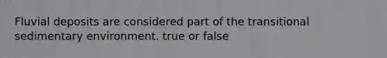 Fluvial deposits are considered part of the transitional sedimentary environment. true or false