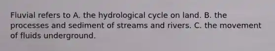 Fluvial refers to A. the hydrological cycle on land. B. the processes and sediment of streams and rivers. C. the movement of fluids underground.