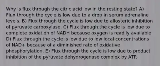 Why is flux through the citric acid low in the resting state? A) Flux through the cycle is low due to a drop in serum adrenaline levels. B) Flux through the cycle is low due to allosteric inhibition of pyruvate carboxylase. C) Flux through the cycle is low due to complete oxidation of NADH because oxygen is readily available. D) Flux through the cycle is low due to low local concentrations of NAD+ because of a diminished rate of oxidative phosphorylation. E) Flux through the cycle is low due to product inhibition of the pyruvate dehydrogenase complex by ATP.