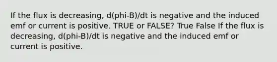 If the flux is decreasing, d(phi-B)/dt is negative and the induced emf or current is positive. TRUE or FALSE? True False If the flux is decreasing, d(phi-B)/dt is negative and the induced emf or current is positive.