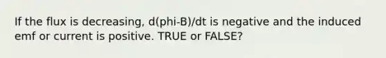 If the flux is decreasing, d(phi-B)/dt is negative and the induced emf or current is positive. TRUE or FALSE?