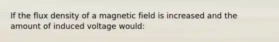 If the flux density of a magnetic field is increased and the amount of induced voltage would: