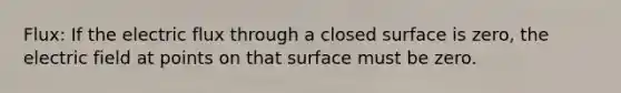 Flux: If the electric flux through a closed surface is zero, the electric field at points on that surface must be zero.