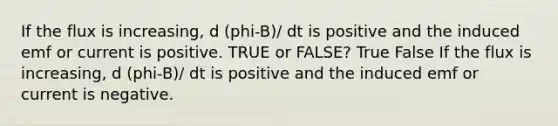 If the flux is increasing, d (phi-B)/ dt is positive and the induced emf or current is positive. TRUE or FALSE? True False If the flux is increasing, d (phi-B)/ dt is positive and the induced emf or current is negative.