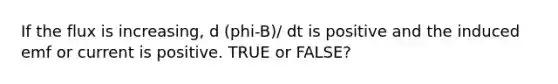 If the flux is increasing, d (phi-B)/ dt is positive and the induced emf or current is positive. TRUE or FALSE?