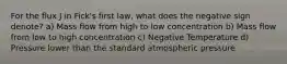 For the flux J in Fick's first law, what does the negative sign denote? a) Mass flow from high to low concentration b) Mass flow from low to high concentration c) Negative Temperature d) Pressure lower than the standard atmospheric pressure