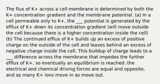 The flux of K+ across a cell membrane is determined by both the K+ concentration gradient and the membrane potential. (a) In a cell permeable only to K+, the ___ potential is generated by the efflux of K+ down its concentration gradient (will move outside the cell because there is a higher concentration inside the cell) (b) The continued efflux of K+ builds up an excess of positive charge on the outside of the cell and leaves behind an excess of negative charge inside the cell. This buildup of charge leads to a ___ difference across the membrane that impedes the further efflux of K+, so eventually an equilibrium is reached: the electrical and chemical driving forces are equal and opposite, and as many K+ ions move in as move out.