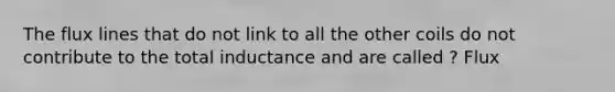 The flux lines that do not link to all the other coils do not contribute to the total inductance and are called ? Flux