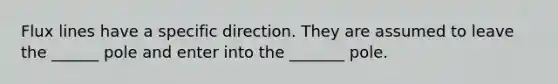 Flux lines have a specific direction. They are assumed to leave the ______ pole and enter into the _______ pole.