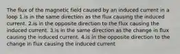 The flux of the magnetic field caused by an induced current in a loop 1.is in the same direction as the flux causing the induced current. 2.is in the opposite direction to the flux causing the induced current. 3.is in the same direction as the change in flux causing the induced current. 4.is in the opposite direction to the change in flux causing the induced current