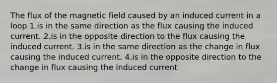 The flux of the magnetic field caused by an induced current in a loop 1.is in the same direction as the flux causing the induced current. 2.is in the opposite direction to the flux causing the induced current. 3.is in the same direction as the change in flux causing the induced current. 4.is in the opposite direction to the change in flux causing the induced current