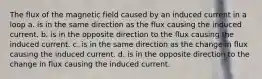 The flux of the magnetic field caused by an induced current in a loop a. is in the same direction as the flux causing the induced current. b. is in the opposite direction to the flux causing the induced current. c. is in the same direction as the change in flux causing the induced current. d. is in the opposite direction to the change in flux causing the induced current.