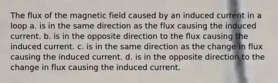 The flux of the magnetic field caused by an induced current in a loop a. is in the same direction as the flux causing the induced current. b. is in the opposite direction to the flux causing the induced current. c. is in the same direction as the change in flux causing the induced current. d. is in the opposite direction to the change in flux causing the induced current.