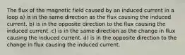 The flux of the magnetic field caused by an induced current in a loop a) is in the same direction as the flux causing the induced current. b) is in the opposite direction to the flux causing the induced current. c) is in the same direction as the change in flux causing the induced current. d) is in the opposite direction to the change in flux causing the induced current.