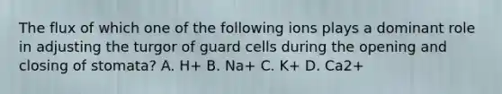 The flux of which one of the following ions plays a dominant role in adjusting the turgor of guard cells during the opening and closing of stomata? A. H+ B. Na+ C. K+ D. Ca2+