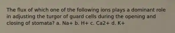 The flux of which one of the following ions plays a dominant role in adjusting the turgor of guard cells during the opening and closing of stomata? a. Na+ b. H+ c. Ca2+ d. K+