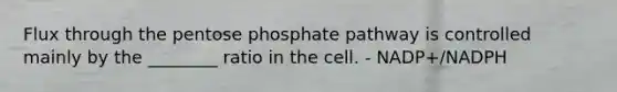 Flux through the pentose phosphate pathway is controlled mainly by the ________ ratio in the cell. - NADP+/NADPH