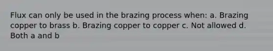 Flux can only be used in the brazing process when: a. Brazing copper to brass b. Brazing copper to copper c. Not allowed d. Both a and b