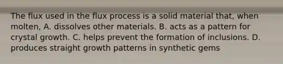 The flux used in the flux process is a solid material that, when molten, A. dissolves other materials. B. acts as a pattern for crystal growth. C. helps prevent the formation of inclusions. D. produces straight growth patterns in synthetic gems