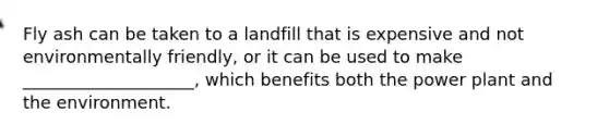 Fly ash can be taken to a landfill that is expensive and not environmentally friendly, or it can be used to make ____________________, which benefits both the power plant and the environment.