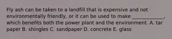 Fly ash can be taken to a landfill that is expensive and not environmentally friendly, or it can be used to make _____________, which benefits both the power plant and the environment. A. tar paper B. shingles C. sandpaper D. concrete E. glass