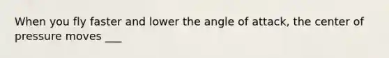 When you fly faster and lower the angle of attack, the center of pressure moves ___