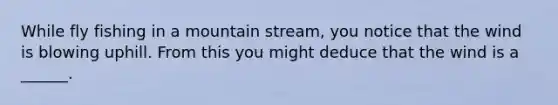 While fly fishing in a mountain stream, you notice that the wind is blowing uphill. From this you might deduce that the wind is a ______.