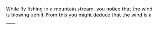 While fly fishing in a mountain stream, you notice that the wind is blowing uphill. From this you might deduce that the wind is a ____.