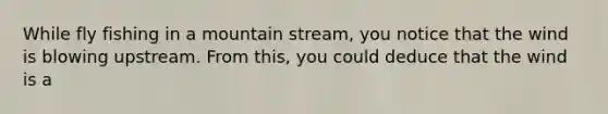 While fly fishing in a mountain stream, you notice that the wind is blowing upstream. From this, you could deduce that the wind is a