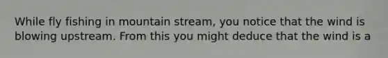 While fly fishing in mountain stream, you notice that the wind is blowing upstream. From this you might deduce that the wind is a