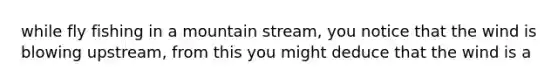 while fly fishing in a mountain stream, you notice that the wind is blowing upstream, from this you might deduce that the wind is a