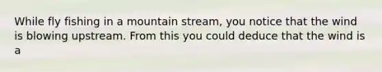 While fly fishing in a mountain stream, you notice that the wind is blowing upstream. From this you could deduce that the wind is a