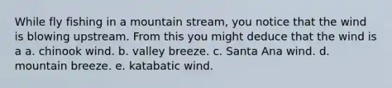 While fly fishing in a mountain stream, you notice that the wind is blowing upstream. From this you might deduce that the wind is a a. chinook wind. b. valley breeze. c. Santa Ana wind. d. mountain breeze. e. katabatic wind.