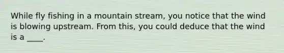 While fly fishing in a mountain stream, you notice that the wind is blowing upstream. From this, you could deduce that the wind is a ____.