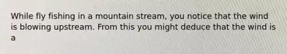 While fly fishing in a mountain stream, you notice that the wind is blowing upstream. From this you might deduce that the wind is a