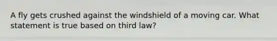 A fly gets crushed against the windshield of a moving car. What statement is true based on third law?