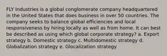 FLY Industries is a global conglomerate company headquartered in the United States that does business in over 50 countries. The company seeks to balance global efficiencies and local responsiveness by hiring locally as well as from home. It can best be described as using which global corporate strategy? a. Export strategy b. Domestic strategy c. Multidomestic strategy d. Globalization strategy e. Glocalization strategy